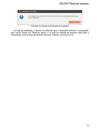 Ilustração 52: Diálogo de finalização de instalação

Ao final da instalação, o Ubuntu irá informar que é necessário reiniciar o computador
para usá-lo. Clique em “Reiniciar agora” e na tela de seleção de sistemas após ligar o
computador, com as setas do teclado selecione “Ubuntu, com Linux 3.2.x”.

45

 