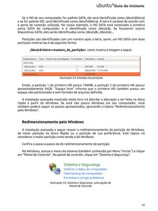 Se o HD de seu computador for padrão SATA, ele será identificado como /dev/sd(letra)
e se for padrão IDE, será identificado como /dev/hd(letra). A letra é variável de acordo com
a porta de conexão utilizada. No nosso exemplo, o HD SATA está conectado à primeira
porta SATA do computador e é identificado como /dev/sda. Se houverem outros
dispositivos SATA, eles serão identificados como /dev/sdb, /dev/sdc...
Partições são identificadas com um número após a letra, assim, um HD SATA com duas
partições mostrar-las-á da seguinte forma:
/dev/sd<letra><numero_da_partição>, como mostra a imagem a seguir.

Ilustração 54: Exemplo de partições

Então, a partição 1 do primeiro HD possui 104MB, a partição 2 do primeiro HD possui
aproximadamente 54GB. “Espaço livre” informa que o primeiro HD também possui um
espaço não particionado e sem formato de arquivos definido.
A instalação avançada mostrada neste livro irá abordar a alteração a ser feita no disco
rígido a partir do Windows. Se você não possui Windows em seu computador, você
também poderá seguir os passos apresentados, ignorando o tópico “Redimensionamento
pelo Windows”.

Redimensionamento pelo Windows
A instalação avançada a seguir requer o redimensionamento da partição do Windows,
da maior partição no Disco Rígido ou a partição de sua preferência. Este tópico irá
considerar a maior partição como sendo a do Windows.
Confira o passo-a-passo da do redimensionamento de partição:
No Windows, acesse o menu do sistema (também conhecido por Menu “Iniciar”) e clique
em “Painel de Controle”. No painel de controle, clique em “Sistema e Segurança”.

Ilustração 55: Sistema e Segurança, uma opção do
Painel de Controle

47

 