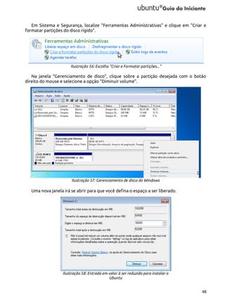 Em Sistema e Segurança, localize “Ferramentas Administrativas” e clique em “Criar e
formatar partições do disco rígido”.

Ilustração 56: Escolha "Criar e Formatar partições..."

Na janela “Gerenciamento de disco”, clique sobre a partição desejada com o botão
direito do mouse e selecione a opção “Diminuir volume”.

Ilustração 57: Gerenciamento de disco do Windows

Uma nova janela irá se abrir para que você defina o espaço a ser liberado.

Ilustração 58: Entrada em valor à ser reduzido para instalar o
Ubuntu
48

 