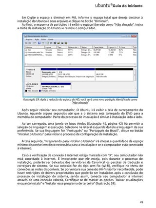 Em Digite o espaço a diminuir em MB, informe o espaço total que deseja destinar à
instalação do Ubuntu e seus arquivos e clique no botão “Diminuir”.
Ao final, o esquema de partições irá exibir o espaço liberado como “Não alocado”. Insira
a mídia de instalação do Ubuntu e reinicie o computador.

Ilustração 59: Após a redução do espaço do HD, você verá uma nova partição identificada como
"Não alocado"

Após seguir reiniciar seu computador, O Ubuntu irá exibir a tela de carregamento do
Ubuntu. Aguarde alguns segundos até que a o sistema seja carregado do DVD para a
memória do computador. Parte do processo de instalação é similar à instalação lado a lado.
Ao ser carregado, uma janela de boas vindas (ilustração 45, página 42) irá permitir a
seleção de linguagem e execução. Selecione na lateral esquerda da tela a linguagem de sua
preferência. Se sua linguagem for “Português” ou “Português do Brasil”, clique no botão
“Instalar o Ubuntu” para iniciar o processo de configuração de instalação.
A tela seguinte, “Preparando para instalar o Ubuntu” irá checar a quantidade de espaço
mínimo disponível em disco necessária para a instalação e se o computador está conectado
à internet.
Caso a verificação de conexão à internet esteja marcada com “X”, seu computador não
está conectado à internet. É importante que ele esteja, pois durante o processo de
instalação, poderão ser baixados dos servidores da Canonical os pacotes de tradução e
correções de sistema. Se sua conexão for do tipo sem fio (Wi-fi), verifique no Menu de
conexões as redes disponíveis. Se porventura sua conexão Wi-fi não for reconhecida, pode
haver restrições de drivers proprietários que poderão ser instalados após a conclusão do
processo de instalação do sistema, sendo assim, conecte seu computador à internet
através de uma conexão cabeda, Certifique-se de marcar as opções “Baixar atualizações
enquanto instala” e “Instalar esse programa de terceiro” (Ilustração 59).

49

 