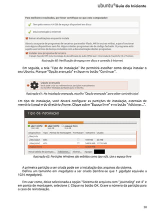 Ilustração 60: Verificação de espaço em disco e conexão à internet

Em seguida, a tela “Tipo de instalação” lhe permitirá escolher como deseja instalar o
seu Ubuntu. Marque “Opção avançada” e clique no botão “Continuar”.

Ilustração 61: Na instalação avançada, escolha "Opção avançada" para obter controle total

Em tipo de instalação, você deverá configurar as partições de instalação, extensão de
memória (swap) e do diretório /home. Clique sobre “Espaço livre” e no botão “Adicionar...”.

Ilustração 62: Partições Windows são exibidas como tipo ntfs. Use o espaço livre

A primeira partição a ser criada pode ser a instalação dos arquivos do sistema.
Defina um tamanho em megabytes a ser criado (lembre-se que 1 gigabyte equivale a
1024 megabytes).
Em usar como, deixe selecionada a opção “Sistema de arquivos com “journaling” ext 4” e
em ponto de montagem, selecione /. Clique no botão OK. Grave o número da partição para
o caso de reinstalação.

50

 
