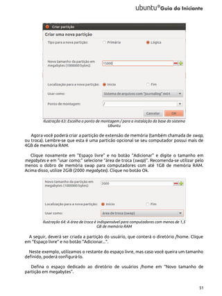 Ilustração 63: Escolha o ponto de montagem / para a instalação da base do sistema
Ubuntu

Agora você poderá criar a partição de extensão de memória (também chamada de swap,
ou troca). Lembre-se que esta é uma particão opcional se seu computador possui mais de
4GB de memória RAM.
Clique novamente em “Espaço livre” e no botão “Adicionar” e digite o tamanho em
megabytes e em “usar como:” selecione “área de troca (swap)”. Recomenda-se utilizar pelo
menos o dobro de memória swap para computadores com até 1GB de memória RAM.
Acima disso, utilize 2GiB (2000 megabytes). Clique no botão Ok.

Ilustração 64: A área de troca é indispensável para computadores com menos de 1,5
GB de memória RAM

A seguir, deverá ser criada a partição do usuário, que conterá o diretório /home. Clique
em “Espaço livre” e no botão “Adicionar...”.
Neste exemplo, utilizamos o restante do espaço livre, mas caso você queira um tamanho
definido, poderá configurá-lo.
Defina o espaço dedicado ao diretório de usuários /home em “Novo tamanho de
partição em megabytes”.

51

 