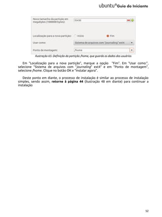Ilustração 65: Definição da partição /home, que guarda os dados dos usuários

Em “Localização para a nova partição”, marque a opção “Fim”. Em “Usar como:”,
selecione “Sistema de arquivos com “journaling” ext4” e em “Ponto de montagem”,
selecione /home. Clique no botão OK e “Instalar agora”.
Deste ponto em diante, o processo de instalação é similar ao processo de instalação
simples, sendo assim, retorne à página 44 (ilustração 48 em diante) para continuar a
instalação

52

 