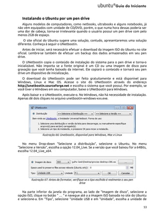 Instalando o Ubuntu por um pen drive
Alguns modelos de computadores, como netbooks, ultrabooks e alguns notebooks, já
não vêm equipados com unidade de CD/DVD, porém, o que numa hora dessas poderia ser
uma dor de cabeça, torna-se irrelevante quando o usuário possui um pen drive com pelo
menos 2GB de espaço.
O site oficial do Ubuntu sugere uma solução, contudo, apresentaremos uma solução
diferente. Conheça à seguir o UNetbootin.
Antes de iniciar, será necessário efetuar o download da imagem ISO do Ubuntu no site
oficial. Lembre-se também de efetuar um backup dos dados armazenados em seu pen
drive.
O UNetbootin copia o conteúdo de instalação do sistema para o pen drive e torna-o
inicializável. Não importa se a fonte original é um CD ou uma imagem de disco para
gravação que você tenha baixado da internet. Ele copiará o conteúdo e tornará seu pen
drive um dispositivo de inicialização.
O download do UNetbootin pode ser feito gratuitamente e está disponível para
Windows, Linux e Mac OS. Acesse o site do UNetbootin através do endereço
http://unetbootin.sourceforge.net e escolha o sistema que você possui. Por exemplo, se
você tiver o Windows em seu computador, baixe o UNetbootin para Windows.
Após baixar e o UNetbootin, execute-o. No Windows, não há necessidade de instalação.
Apenas dê dois cliques no arquivo unetbootin-windows-xxx.exe.

Ilustração 66: Unetbootin, disponível para Windows, Mac e Linux

No menu Drop-down “Selecione a distribuição”, selecione o Ubuntu. No menu
“Selecione a Versão”, escolha a opção 12.04_Live. Se a versão que você baixou for a 64Bits,
escolha 12.04_Live_x64.

Ilustração 67: Antes de formatar, verifique se o tipo esclhido é realmente o seu pen
drive

Na parte inferior da janela do programa, ao lado de “Imagem de disco”, selecione a
opção ISO, clique no botão “ … “ e navegue até a a imagem ISO baixada no site do Ubuntu
e selecione-a. Em “Tipo”, selecione “Unidade USB e em “Unidade”, escolha a unidade de
53

 