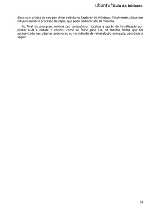 disco com a letra do seu pen drive exibida no Explorer do Windows. Finalmente, clique em
OK para iniciar o processo de cópia, que pode demorar até 30 minutos.
Ao final do processo, reinicie seu computador, localize a opção de inicialização por
portas USB e instale o Ubuntu como se fosse pelo CD, da mesma forma que foi
apresentado nas páginas anteriores ou no método de reinstalação avançada, abordada à
seguir.

54

 