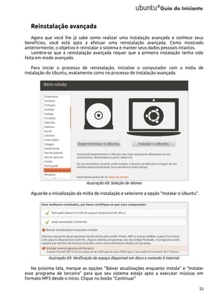 Reinstalação avançada
Agora que você lhe já sabe como realizar uma instalação avançada e conhece seus
benefícios, você está apto a efetuar uma reinstalação avançada. Como mostrado
anteriormente, o objetivo é reinstalar o sistema e manter seus dados pessoais intactos.
Lembre-se que a reinstalação avançada requer que a primeira instalação tenha sido
feita em modo avançado.
Para iniciar o processo de reinstalação, inicialize o computador com a midia de
instalação do Ubuntu, exatamente como no processo de instalação avançada.

Ilustração 68: Seleção de idioma

Aguarde a inicialização da midia de instalação e selecione a opção “Instalar o Ubuntu”.

Ilustração 69: Verificação de espaço disponível em disco e conexão à internet

Na próxima tela, marque as opções “Baixar atualizações enquanto instala” e “Instalar
esse programa de terceiro” para que seu sistema esteja apto a executar músicas em
formato MP3 desde o início. Clique no botão “Continuar”
55

 