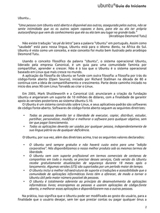 Ubuntu...
“Uma pessoa com Ubuntu está aberta e disponível aos outros, assegurada pelos outros, não se
sente intimidada que os os outros sejam capazes e bons, para ele ou ela ter própria
autoconfiança que vem do conhecimento que ele ou ela tem seu lugar no grande todo.”
(Arcebispo Desmond Tutu)
Não existe tradução “ao pé da letra” para a palavra “Ubuntu” em português. Assim como
“saudade” está para nossa língua, Ubuntu está para o idioma Bantu, na África do Sul.
Ubuntu é visto como um conceito, e este conceito foi muito bem ilustrado pelo arcebispo
Desmond Tutu.
Usando o conceito filosófico da palavra “Ubuntu”, o sistema operacional Ubuntu,
liderado pela empresa Canonical, é um guia para uma comunidade faminta por
compartilhar, aprender e crescer. Não é à toa que o Ubuntu é o sistema operacional
baseado em Linux que mais cresce no mundo.
A aplicação da filosofia do Ubuntu se funde com outra filosofia: a filosofia por trás do
código-fonte aberto (Open Source), iniciado por Richard Stallman na década de 80 e
continua com a ideia de compartilhamento e crescimento. Parte deste caminho iniciado no
início dos anos 90 com Linus Torvalds ao criar o Linux.
Em 2005, Mark Shuttleworth e a Canonical Ltd. anunciaram a criação da fundação
Ubuntu e angariaram um suporte de 10 milhões de dólares, com a finalidade de garantir
apoio às versões posteriores ao sistema Ubuntu 5.10.
O Ubuntu é um sistema construído sobre Linux, e seus aplicativos-padrão são softwares
de código fonte-aberto. Softwares de código-fonte aberto seguem as seguintes diretrizes:
•

•

Todas as pessoas deverão ter a liberdade de executar, copiar, distribuir, estudar,
partilhar, personalizar, modificar e melhorar o software para qualquer objetivo, sem
ter que pagar licenciamento.
Todas as aplicações deverão ser usadas por qualquer pessoa, independentemente de
sua língua pátria ou de qualquer deficiência.

O Ubuntu, por sua vez, além das diretrizes acima, traz os seguintes valores declarados:
•

•

•

•

O Ubuntu será sempre gratuito e não haverá custo extra para uma “edição
corporativa”. Nós disponibilizamos o nosso melhor produto sob os mesmos termos de
liberdade.
O Ubuntu vem com suporte profissional em termos comerciais de centenas de
companhias em todo o mundo, se precisar desses serviços, Cada versão do Ubuntu
recebe gratuitamente atualizações de segurança durante 18 meses após o
lançamento. Algumas versões (LTS) são suportadas por um período maior de tempo.
O Ubuntu inclui a melhor infraestrutura de suporte a traduções e acessibilidade que a
comunidade de aplicações informáticas livres têm a oferecer, de modo a tornar o
Ubuntu útil pelo maior número possível de pessoas.
O Ubuntu é totalmente aderente ao princípio do desenvolvimento de aplicações
informáticas livres; encorajamos as pessoas a usarem aplicações de código-fonte
aberto, a melhorar essas aplicações e disponibilizarem-nas a outras pessoas.

Na prática, isso significa que o Ubuntu pode ser modificado ao gosto do usuário, para a
finalidade que o usuário desejar, sem ter que prestar contas ou pagar qualquer ônus a
2

 