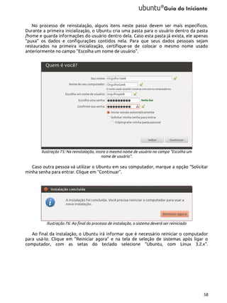 No processo de reinstalação, alguns itens neste passo devem ser mais específicos.
Durante a primeira inicialização, o Ubuntu cria uma pasta para o usuário dentro da pasta
/home e guarda informações do usuário dentro dela. Caso esta pasta já exista, ele apenas
“puxa” os dados e configurações contidos nela. Para que seus dados pessoais sejam
restaurados na primeira inicialização, certifique-se de colocar o mesmo nome usado
anteriormente no campo “Escolha um nome de usuário”.

Ilustração 75: Na reinstalação, insira o mesmo nome de usuário no campo "Escolha um
nome de usuário".

Caso outra pessoa vá utilizar o Ubuntu em seu computador, marque a opção “Solicitar
minha senha para entrar. Clique em “Continuar”.

Ilustração 76: Ao final do processo de instalação, o sistema deverá ser reiniciado

Ao final da instalação, o Ubuntu irá informar que é necessário reiniciar o computador
para usá-lo. Clique em “Reiniciar agora” e na tela de seleção de sistemas após ligar o
computador, com as setas do teclado selecione “Ubuntu, com Linux 3.2.x”.

58

 