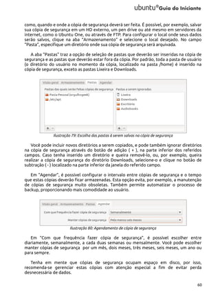 como, quando e onde a cópia de segurança deverá ser feita. É possível, por exemplo, salvar
sua cópia de segurança em um HD externo, um pen drive ou até mesmo em servidores da
internet, como o Ubuntu One, ou através de FTP. Para configurar o local onde seus dados
serão salvos, clique na aba “Armazenamento” e selecione o local desejado. No campo
“Pasta”, especifique um diretório onde sua cópia de segurança será arquivada.
A aba “Pastas” traz a opção de seleção de pastas que deverão ser inseridas na cópia de
segurança e as pastas que deverão estar fora da cópia. Por padrão, toda a pasta de usuário
(o diretório do usuário no momento da cópia, localizado na pasta /home) é inserido na
cópia de segurança, exceto as pastas Lixeira e Downloads.

Ilustração 79: Escolha das pastas à serem salvas na cópia de segurança

Você pode incluir novos diretórios a serem copiados, e pode também ignorar diretórios
na cópia de segurança através do botão de adição ( + ), na parte inferior dos referidos
campos. Caso tenha inserido um diretório e queira removê-lo, ou, por exemplo, queira
realizar a cópia de segurança do diretório Downloads, selecione-o e clique no botão de
subtração ( - ) localizado na parte inferior da janela do referido campo.
Em “Agendar”, é possível configurar o intervalo entre cópias de segurança e o tempo
que estas cópias deverão ficar armazenadas. Esta opção evita, por exemplo, a manutenção
de cópias de segurança muito obsoletas. Também permite automatizar o processo de
backup, proporcionando mais comodidade ao usuário.

Ilustração 80: Agendamento de cópia de segurança

Em “Com que frequência fazer cópia de segurança”, é possível escolher entre
diariamente, semanalmente, a cada duas semanas ou mensalmente. Você pode escolher
manter cópias de segurança por um mês, dois meses, três meses, seis meses, um ano ou
para sempre.
Tenha em mente que cópias de segurança ocupam espaço em disco, por isso,
recomenda-se gerenciar estas cópias com atenção especial a fim de evitar perda
desnecessária de dados.
60

 