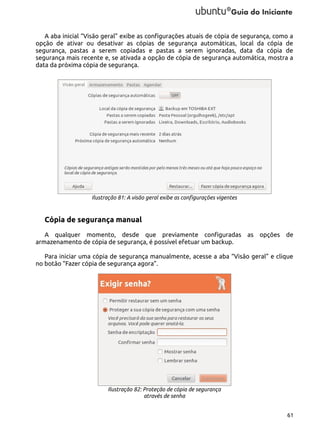 A aba inicial “Visão geral” exibe as configurações atuais de cópia de segurança, como a
opção de ativar ou desativar as cópias de segurança automáticas, local da cópia de
segurança, pastas a serem copiadas e pastas a serem ignoradas, data da cópia de
segurança mais recente e, se ativada a opção de cópia de segurança automática, mostra a
data da próxima cópia de segurança.

Ilustração 81: A visão geral exibe as configurações vigentes

Cópia de segurança manual
A qualquer momento, desde que previamente configuradas as opções de
armazenamento de cópia de segurança, é possível efetuar um backup.
Para iniciar uma cópia de segurança manualmente, acesse a aba “Visão geral” e clique
no botão “Fazer cópia de segurança agora”.

Ilustração 82: Proteção de cópia de segurança
através de senha
61

 