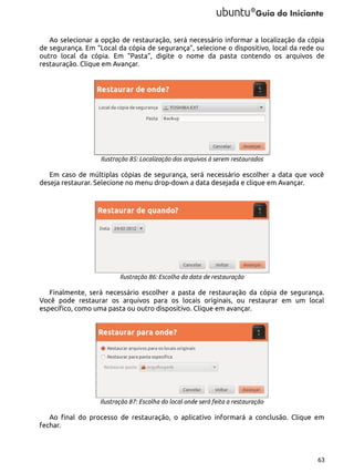 Ao selecionar a opção de restauração, será necessário informar a localização da cópia
de segurança. Em “Local da cópia de segurança”, selecione o dispositivo, local da rede ou
outro local da cópia. Em “Pasta”, digite o nome da pasta contendo os arquivos de
restauração. Clique em Avançar.

Ilustração 85: Localização dos arquivos à serem restaurados

Em caso de múltiplas cópias de segurança, será necessário escolher a data que você
deseja restaurar. Selecione no menu drop-down a data desejada e clique em Avançar.

Ilustração 86: Escolha da data de restauração

Finalmente, será necessário escolher a pasta de restauração da cópia de segurança.
Você pode restaurar os arquivos para os locais originais, ou restaurar em um local
específico, como uma pasta ou outro dispositivo. Clique em avançar.

Ilustração 87: Escolha do local onde será feita a restauração

Ao final do processo de restauração, o aplicativo informará a conclusão. Clique em
fechar.

63

 