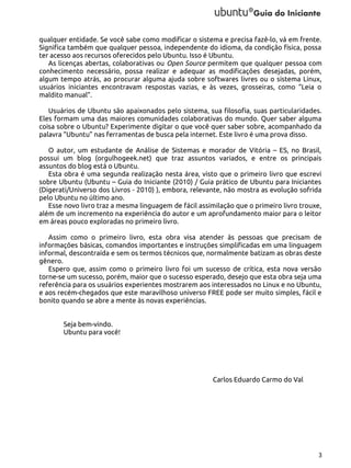 qualquer entidade. Se você sabe como modificar o sistema e precisa fazê-lo, vá em frente.
Significa também que qualquer pessoa, independente do idioma, da condição física, possa
ter acesso aos recursos oferecidos pelo Ubuntu. Isso é Ubuntu.
As licenças abertas, colaborativas ou Open Source permitem que qualquer pessoa com
conhecimento necessário, possa realizar e adequar as modificações desejadas, porém,
algum tempo atrás, ao procurar alguma ajuda sobre softwares livres ou o sistema Linux,
usuários iniciantes encontravam respostas vazias, e às vezes, grosseiras, como “Leia o
maldito manual”.
Usuários de Ubuntu são apaixonados pelo sistema, sua filosofia, suas particularidades.
Eles formam uma das maiores comunidades colaborativas do mundo. Quer saber alguma
coisa sobre o Ubuntu? Experimente digitar o que você quer saber sobre, acompanhado da
palavra “Ubuntu” nas ferramentas de busca pela internet. Este livro é uma prova disso.
O autor, um estudante de Análise de Sistemas e morador de Vitória – ES, no Brasil,
possui um blog (orgulhogeek.net) que traz assuntos variados, e entre os principais
assuntos do blog está o Ubuntu.
Esta obra é uma segunda realização nesta área, visto que o primeiro livro que escrevi
sobre Ubuntu (Ubuntu – Guia do Iniciante (2010) / Guia prático de Ubuntu para Iniciantes
(Digerati/Universo dos Livros - 2010) ), embora, relevante, não mostra as evolução sofrida
pelo Ubuntu no último ano.
Esse novo livro traz a mesma linguagem de fácil assimilação que o primeiro livro trouxe,
além de um incremento na experiência do autor e um aprofundamento maior para o leitor
em áreas pouco exploradas no primeiro livro.
Assim como o primeiro livro, esta obra visa atender às pessoas que precisam de
informações básicas, comandos importantes e instruções simplificadas em uma linguagem
informal, descontraída e sem os termos técnicos que, normalmente batizam as obras deste
gênero.
Espero que, assim como o primeiro livro foi um sucesso de crítica, esta nova versão
torne-se um sucesso, porém, maior que o sucesso esperado, desejo que esta obra seja uma
referência para os usuários experientes mostrarem aos interessados no Linux e no Ubuntu,
e aos recém-chegados que este maravilhoso universo FREE pode ser muito simples, fácil e
bonito quando se abre a mente às novas experiências.
Seja bem-vindo.
Ubuntu para você!

Carlos Eduardo Carmo do Val

3

 