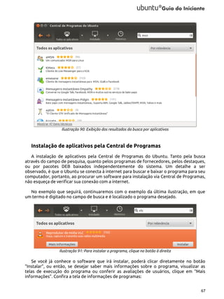 Ilustração 90: Exibição dos resultados da busca por aplicativos

Instalação de aplicativos pela Central de Programas
A instalação de aplicativos pela Central de Programas do Ubuntu. Tanto pela busca
através do campo de pesquisa, quanto pelos programas de fornecedores, pelos destaques,
ou por pacotes DEB baixados independentemente do sistema. Um detalhe a ser
observado, é que o Ubuntu se conecta à internet para buscar e baixar o programa para seu
computador, portanto, ao procurar um software para instalação via Central de Programas,
não esqueça de verificar sua conexão com a internet.
No exemplo que seguirá, continuaremos com o exemplo da última ilustração, em que
um termo é digitado no campo de busca e é localizado o programa desejado.

Ilustração 91: Para instalar o programa, clique no botão à direita

Se você já conhece o software que irá instalar, poderá clicar diretamente no botão
“Instalar”, ou então, se desejar saber mais informações sobre o programa, visualizar as
telas de execução do programa ou conferir as avaliações de usuários, clique em “Mais
informações”. Confira a tela de informações de programas:
67

 