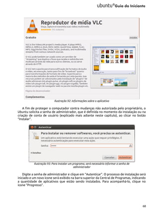 Ilustração 92: Informações sobre o aplicativo

A fim de proteger o computador contra mudanças não autorizada pelo proprietário, o
Ubuntu solicita a senha de administrador, que é definida no momento da instalação ou na
criação de conta de usuário (explicado mais adiante neste capítulo), ao clicar no botão
“Instalar”.

Ilustração 93: Para instalar um programa, será necessário informar a senha de
administrador

Digite a senha de administrador e clique em “Autenticar”. O processo de instalação será
iniciado e um novo ícone será exibido na barra superior da Central de Programas, indicando
a quantidade de aplicativos que estão sendo instalados. Para acompanhá-lo, clique no
ícone “Progresso”.

68

 