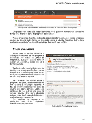 Ilustração 94: Instalações em andamento aparecem no com uma barra de progresso

Um processo de instalação poderá ser cancelado a qualquer momento ao se clicar no
botão “x” à direita da barra de progresso de instalação.
Alguns programas, durante a instalação, podem solicitar informações extras, seleção de
opções ou alguma outra forma de interação, como o Ubuntu Restricted Extras (será
explicado no capítulo “Música, vídeos, fotos e diversão”), ou o MySQL.

Avaliar um programa
Assim como é possível visualizar a
avaliação de usuários de nos programas
disponíveis por padrão na Central de
Programas, qualquer usuário também
avaliar um programa, desde que já o
tenha instalado.
Avaliações são importantes meios de
feedback para os desenvolvedores, para a
Canonical, e principalmente, para outros
usuários e podem ser visualizadas na tela
de informações do programa.
Para escrever sua opinião sobre o
programa desejado, você deverá clicar no
link “Escreva a sua própria resenha”. A
tela de autenticação/criação de conta de
usuário será aberta para que você possa
continuar. Se você já tiver uma conta no
serviço Ubuntu One (será abordado
adiante neste livro), bastará digitar seu email cadastrado e sua senha.
Por medidas de segurança, as
avaliações
não
ficam
disponíveis
imediatamente após o envio.
Ilustração 95: Avaliação de programa

69

 