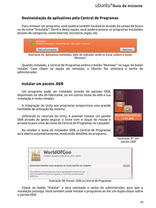 Desinstalação de aplicativos pela Central de Programas
Para remover um programa, você poderá também localizá-lo através do campo de busca
ou do ícone “Instalado”. Dentro desta opção, você poderá acessar os programas instalados
através de categorias, como Internet, escritório, jogos, etc.

Ilustração 96: Aplicativos instalados, além do indicador verde no ícone, exibem o botão
"Remover".

Quando instalado, a Central de Programas exibirá o botão “Remover” no lugar do botão
instalar. Caso clique na opção de remoção, o Ubuntu lhe solicitará a senha de
administrador.

Instalar um pacote .DEB
Um programa pode ser instalado através de pacotes DEB,
disponíveis no site do fabricante, ou em outros locais da web e sua
instalação é muito simples.
A integração do Unity aos programas proporciona uma grande
facilidade de utilização do sistema.
Utilizando os recursos do Unity, é possível instalar um pacote
DEB através do gesto segurar o ícone com o clique do mouse e
arrastá-lo para cima do ícone da Central de Programas no Lançador.
Ao receber o ícone do instalador DEB, a Central de Programas
será aberta automaticamente, mostrando detalhes do programa.
Ilustração 97: Um
pacote .DEB

Ilustração 98: Pacote .DEB na Central de Programas

Clique no botão “Instalar” e será solicitada a senha do administrador para que a
instalação prossiga. Você também pode instalar o programas ao dar um duplo-clique sobre
o pacote DEB.
70

 