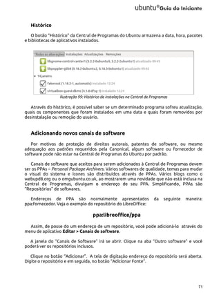 Histórico
O botão “Histórico” da Central de Programas do Ubuntu armazena a data, hora, pacotes
e bibliotecas de aplicativos instalados.

Ilustração 99: Histórico de instalações na Central de Programas

Através do histórico, é possível saber se um determinado programa sofreu atualização,
quais os componentes que foram instalados em uma data e quais foram removidos por
desinstalação ou remoção do usuário.

Adicionando novos canais de software
Por motivos de proteção de direitos autorais, patentes de software, ou mesmo
adequação aos padrões requeridos pela Canonical, algum software ou fornecedor de
software pode não estar na Central de Programas do Ubuntu por padrão.
Canais de software que aceitos para serem adicionados à Central de Programas devem
ser os PPAs – Personal Package Archivers. Vários softwares de qualidade, temas para mudar
o visual do sistema e ícones são distribuídos através de PPAs. Vários blogs como o
webupd8.org ou o omgubuntu.co.uk, ao mostrarem uma novidade que não está inclusa na
Central de Programas, divulgam o endereço de seu PPA. Simplificando, PPAs são
“Repositórios” de softwares.
Endereços de PPA são normalmente apresentados
ppa:fornecedor. Veja o exemplo do repositório do LibreOffice:

da

seguinte

maneira:

ppa:libreoffice/ppa
Assim, de posse do um endereço de um repositório, você pode adicioná-lo através do
menu de aplicativo Editar > Canais de software.
A janela do “Canais de Software” irá se abrir. Clique na aba “Outro software” e você
poderá ver os repositórios inclusos.
Clique no botão “Adicionar”. A tela de digitação endereço do repositório será aberta.
Digite o repositório e em seguida, no botão “Adicionar Fonte”.

71

 