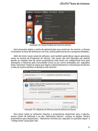 Ilustração 100: Acesso à edição dos Canais de software

Será necessário digitar a senha de administrador para continuar. Ao concluir, o Ubuntu
irá atualizar as listas de softwares e ao final, você já poderá procurar o programa desejado.
Além de incluir novos canais de software, você também pode liberar alguns aplicativos
novos na Central de Programas do Ubuntu. Tais canais não vêm liberados por padrão
devido ao respeito fato de serem proprietários (não terem seu código-fonte livre para
alterações e melhorias pela comunidade Linux) ou por serem protegidas por copyrights.
Estes “opcionais” fogem às regras que regem o desenvolvimento e manutenção do Ubuntu
e cabe ao usuário escolher se deseja ou não ativá-los.

Ilustração 101: Adição de um PPA aos canais de software do Ubuntu

Para ativar todos os softwares restritos e proprietários disponíveis para o Ubuntu,
acesse Canais de Software e na aba “Aplicativos Ubuntu”, marque as opções “Drivers
proprietários para dispositivos”, “Aplicativos restritos por copyright ou questões legais” e
“Código fonte” (ilustração 102).
72

 