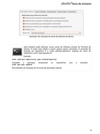 Ilustração 102: Ativação de canais de software do Ubuntu

Você também pode adicionar novos canais de software através do Terminal do
Ubuntu. É muito mais rápido e requer apenas alguns comandos. O comando de
inserção de repositório é o “sudo add-apt-repository” seguido do nome do
repositório, como “ppa:repositorio”.
Exemplo:
sudo add-apt-repository ppa:tiheum/equinox
Complete
a
operação,
sudo apt-get update

atualizando

os

repositórios

com

o

comando

Mais detalhes de utilização do Terminal são abordados adiante

73

 