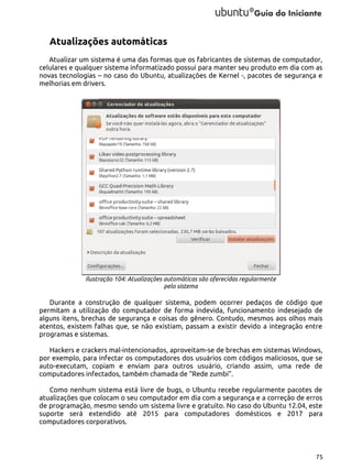 Atualizações automáticas
Atualizar um sistema é uma das formas que os fabricantes de sistemas de computador,
celulares e qualquer sistema informatizado possui para manter seu produto em dia com as
novas tecnologias – no caso do Ubuntu, atualizações de Kernel -, pacotes de segurança e
melhorias em drivers.

Ilustração 104: Atualizações automáticas são oferecidas regularmente
pelo sistema

Durante a construção de qualquer sistema, podem ocorrer pedaços de código que
permitam a utilização do computador de forma indevida, funcionamento indesejado de
alguns itens, brechas de segurança e coisas do gênero. Contudo, mesmos aos olhos mais
atentos, existem falhas que, se não existiam, passam a existir devido a integração entre
programas e sistemas.
Hackers e crackers mal-intencionados, aproveitam-se de brechas em sistemas Windows,
por exemplo, para infectar os computadores dos usuários com códigos maliciosos, que se
auto-executam, copiam e enviam para outros usuário, criando assim, uma rede de
computadores infectados, também chamada de “Rede zumbi”.
Como nenhum sistema está livre de bugs, o Ubuntu recebe regularmente pacotes de
atualizações que colocam o seu computador em dia com a segurança e a correção de erros
de programação, mesmo sendo um sistema livre e gratuito. No caso do Ubuntu 12.04, este
suporte será extendido até 2015 para computadores domésticos e 2017 para
computadores corporativos.

75

 