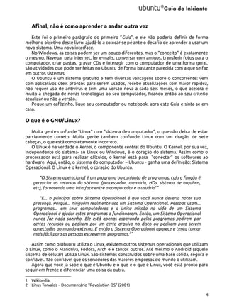 Afinal, não é como aprender a andar outra vez
Este foi o primeiro parágrafo do primeiro “Guia”, e ele não poderia definir de forma
melhor o objetivo deste livro: ajudá-lo a colocar-se pé ante o desafio de aprender a usar um
novo sistema. Uma nova interface.
No Windows, as coisas podem ser um pouco diferentes, mas o “conceito” é exatamente
o mesmo. Navegar pela internet, ler e-mails, conversar com amigos, transferir fotos para o
computador, criar pastas, gravar CDs e interagir com o computador de uma forma geral,
são atividades que pode ser feitas no Ubuntu de forma bastante parecida com a que se faz
em outros sistemas.
O Ubuntu é um sistema gratuito e tem diversas vantagens sobre o concorrente: vem
com aplicativos úteis prontos para serem usados, recebe atualizações com maior rapidez,
não requer uso de antivírus e tem uma versão nova a cada seis meses, o que acelera e
muito a chegada de novas tecnologias ao seu computador, ficando então ao seu critério
atualizar ou não a versão.
Pegue um cafézinho, ligue seu computador ou notebook, abra este Guia e sinta-se em
casa.

O que é o GNU/Linux?
Muita gente confunde “Linux” com “sistema de computador”, o que não deixa de estar
parcialmente correto. Muita gente também confunde Linux com um dragão de sete
cabeças, o que está completamente incorreto.
O Linux é na verdade o kernel, o componente central do Ubuntu. O Kernel, por sua vez,
independente do sistema- se Linux ou Windows, é o coração do sistema. Assim como o
processador está para realizar cálculos, o kernel está para “conectar” os softwares ao
hardware. Aqui, então, o sistema do computador – Ubuntu - ganha uma definição: Sistema
Operacional. O Linux é o kernel, o coração do Ubuntu.
“O Sistema operacional é um programa ou conjunto de programas, cujo a função é
gerenciar os recursos do sistema (processador, memória, HDs, sistema de arquivos,
etc), fornecendo uma interface entre o computador e o usuário1”
“E... o principal sobre Sistema Operacional é que você nunca deveria notar sua
presença. Porque... ninguém realmente usa um Sistema Operacional. Pessoas usam...
programas... em seus computadores e a única missão na vida de um Sistema
Operacional é ajudar estes programas a funcionarem. Então, um Sistema Operacional
nunca faz nada sozinho. Ele está apenas esperando pelos programas pedirem por
certos recursos ou pedirem por um certo arquivo no disco ou pedirem para serem
conectados ao mundo externo. E então o Sistema Operacional aparece e tenta tornar
mais fácil para as pessoas escreverem programas.2”
Assim como o Ubuntu utiliza o Linux, existem outros sistemas operacionais que utilizam
o Linux, como o Mandriva, Fedora, Arch e e tantos outros. Até mesmo o Android (aquele
sistema de celular) utiliza Linux. São sistemas construídos sobre uma base sólida, segura e
confiável. Tão confiável que os servidores das maiores empresas do mundo o utilizam.
Agora que você já sabe o que é Ubuntu e o que e o que é Linux, você está pronto para
seguir em frente e diferenciar uma coisa da outra.
1
2

Wikipedia
Linus Torvalds – Documentário “Revolution OS” (2001)
4

 