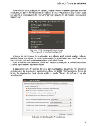 Para verificar as atualizações de sistema, acesse o menu de sistema (ao lado do nome
de usuário, no painel de indicadores) e selecione a opção “Atualizações disponíveis”. Caso
seu sistema já esteja atualizado, você verá “Software atualizado” ao invés de “Atualizações
disponíveis”.

Ilustração 105: O menu de sistema do Ubuntu
informa quando há atualizações disponíveis

A janela do gerenciador de atualizações será aberta. Você poderá receber todas as
atualizações de uma só vez, ou então marcar apenas as atualizações para os softwares que
lhe interessar, marcando o item desejado no quadrado à direita.
Após marcar os itens desejados, clique em “Instalar atualizações” e, se lhe for solicitada
a senha, digite a senha de administrador.
É possível alterar a frequência de busca por atualizações e seus tipos. Para alterar as
configurações de atualizações automáticas, clique no botão “Configurações”, dentro da
janela de atualizações. Será aberta então a janela “Canais de software” na aba
“Atualizações”.

Ilustração 106: Configurações de atualizações
76

 