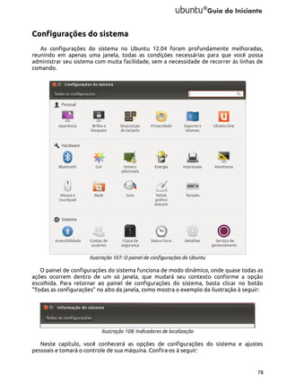 Configurações do sistema
As configurações do sistema no Ubuntu 12.04 foram profundamente melhoradas,
reunindo em apenas uma janela, todas as condições necessárias para que você possa
administrar seu sistema com muita facilidade, sem a necessidade de recorrer às linhas de
comando.

Ilustração 107: O painel de configurações do Ubuntu

O painel de configurações do sistema funciona de modo dinâmico, onde quase todas as
ações ocorrem dentro de um só janela, que mudará seu contexto conforme a opção
escolhida. Para retornar ao painel de configurações do sistema, basta clicar no botão
“Todas as configurações” no alto da janela, como mostra o exemplo da ilustração à seguir:

Ilustração 108: Indicadores de localização

Neste capítulo, você conhecerá as opções de configurações do sistema e ajustes
pessoais e tomará o controle de sua máquina. Confira-os à seguir:

78

 