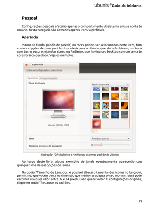 Pessoal
Configurações pessoais afetarão apenas o comportamento do sistema em sua conta de
usuário. Nesta categoria são alterados apenas itens superficiais.

Aparência
Planos de fundo (papéis de parede) ou cores podem ser selecionados neste item, bem
como as opções de tema padrão disponíveis para o Ubuntu, que são o Ambiance, um tema
com barras escuras e janelas claras, ou Radiance, que ilumina seu Desktop com um tema de
cores branco-perolado. Veja os exemplos:

Ilustração 109: Radiance e Ambiance, os temas padrão do Ubuntu

Ao longo deste livro, alguns exemplos de janela eventualmente aparecerão com
qualquer uma dessas opções de temas.
Na opção “Tamanho do Lançador, é possível alterar o tamanho dos ícones no lançador,
permitindo que você o deixa na dimensão que melhor se adapta ao seu monitor. Você pode
escolher qualquer valor entre 32 e 64 pixels. Caso queira voltar às configurações originais,
clique no botão “Restaurar os padrões.

79

 