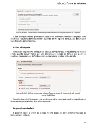 Ilustração 110: A aba comportamento permite configurar o comportamento do Lançador

A aba “Comportamento” permite que você altere o comportamento do Lançador, como
desabilitar “Ocultar automaticamente”, ou ainda, definir o ponto de revelação do Lançador
quando oculto por uma janela.

Brilho e bloqueio
Através da opção Brilho e bloqueio é possível configurar seu computador para desligar
a tela quando estiver inativo por um determinado período de tempo, que pode ser
escolhido nas opções pré-definidas, assim comoajustar o nível de brilho da tela.

Ilustração 111: Brilho e bloqueio permite configurar o tempo de bloqueio de tela quando
houver inatividade

Também é possível bloquear a tela, sendo necessária a senha do usuário autenticado no
sistema para que a tela seja liberada novamente.

Disposição do teclado
É possível alterar o layout do teclado mesmo depois de ter o sistema instalado de
forma simples e rápida.

80

 