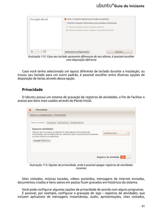 Ilustração 112: Caso seu teclado apresente diferenças de seu idioma, é possível escolher
uma disposição diferente

Caso você tenha selecionado um layout diferente de teclado durante a instalação, ou
trocou seu teclado para um outro padrão, é possível escolher entre diversas opções de
disposição de teclas através dessa opção.

Privacidade
O Ubuntu possui um sistema de gravação de registros de atividades, a fim de facilitar o
acesso aos itens mais usados através do Painel inicial.

Ilustração 113: Opções de privacidade, onde é possível apagar registros de atividades
recentes

Sites visitados, músicas tocadas, vídeos assistidos, mensagens de internet enviadas,
documentos criados e itens salvos em pastas ficam gravados em históricos do sistema.
Você pode configurar algumas opções de privacidade de acordo com alguns programas.
É possível, por exemplo, configurar a gravação de logs – registros de atividades, que
incluem aplicativos de mensagens instantâneas, áudio, apresentações, sites visitados,
81

 