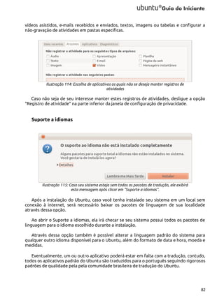 vídeos asistidos, e-mails recebidos e enviados, textos, imagens ou tabelas e configurar a
não-gravação de atividades em pastas especificas.

Ilustração 114: Escolha de aplicativos os quais não se deseja manter registros de
atividades

Caso não seja de seu interesse manter estes registros de atividades, desligue a opção
“Registro de atividade” na parte inferior da janela de configuração de privacidade.

Suporte a idiomas

Ilustração 115: Caso seu sistema esteja sem todos os pacotes de tradução, ele exibirá
esta mensagem após clicar em "Suporte a idiomas".

Após a instalação do Ubuntu, caso você tenha instalado seu sistema em um local sem
conexão à internet, será necessário baixar os pacotes de linguagem de sua localidade
através dessa opção.
Ao abrir o Suporte a idiomas, ela irá checar se seu sistema possui todos os pacotes de
linguagem para o idioma escolhido durante a instalação.
Através dessa opção também é possível alterar a linguagem padrão do sistema para
qualquer outro idioma disponível para o Ubuntu, além do formato de data e hora, moeda e
medidas.
Eventualmente, um ou outro aplicativo poderá estar em falta com a tradução, contudo,
todos os aplicativos padrão do Ubuntu são traduzidos para o português seguindo rigorosos
padrões de qualidade pela pela comunidade brasileira de tradução do Ubuntu.

82

 