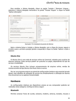 Para escolher o idioma desejado, clique na opção “Instalar / Remover Línguas...,
selecione o idioma desejado marcando-o na janela “Instalar línguas” e clique no botão
“Aplicar alterações”.

Ilustração 116: Instalação de pacotes de idiomas

Após o sistema baixar e instalar o idioma desejado, com o clique do mouse, segure e
arraste-o para a primeira posição (janela à esquerda) e clique no botão “Aplicar a todo o
sistema”.

Ubuntu One
O Ubuntu One é uma rede de serviços online da Canonical, voltados para usuários de
diversos sistemas. Estes serviços podem ser gratuitos ou pagos, dependendo do tipo de
serviço e modalidade.
Os serviços Ubuntu One incluem armazenamento de arquivos online, vendas de
músicas através da loja Ubuntu One Music Store e outros.
Por ser um programa externo ao painel de configurações (embora seja acessível através
deste), mais detalhes da utilização do serviço de armazenamento e utilização do Ubuntu
One encontram-se no capítulo Conectividade.

Hardware
As configurações relativas aos dispositivos anexos ao seu computador poderão ser
realizadas nesta categoria. Conheça os itens a seguir:

Bluetooth
Permite conectar fones de ouvido, celulares, modems, câmeras, teclados, mouses e
83

 