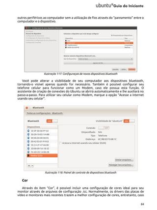 outros periféricos ao computador sem a utilização de fios através do “pareamento” entre o
computador e o dispositivo.

Ilustração 117: Configuraçao de novos dispositivos bluetooth

Você pode alterar a visibilidade de seu computador aos dispositivos bluetooth,
tornando-o visível apenas quando for necessário. Também é possível configurar seu
telefone celular para funcionar como um Modem, caso ele possua esta função. O
assistente de criação de conexões do Ubuntu se abrirá automaticamente e lhe auxiliará no
passo-a-passo. Para utilizar seu celular como Modem, marque a opção “Acesse a internet
usando seu celular”.

Ilustração 118: Painel de controle de dispositivos bluetooth

Cor
Através do item “Cor”, é possível incluir uma configuração de cores ideal para seu
monitor através de arquivos de configuração .icc. Normalmente, os drivers das placas de
vídeo e monitores mais recentes trazem a melhor configuração de cores, entretanto, caso
84

 