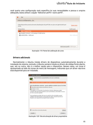 você queira uma configuração mais específica às suas necessidades e possua o arquivo
adequado, basta utilizar a opção “Adicionar perfil > outro perfil”.

Ilustração 119: Painel de calibração de cores

Drivers adicionais
Normalmente o Ubuntu instala drivers de dispositivos automaticamente durante a
instalação do sistema, contudo, o Ubuntu sempre instala os drivers de código-fonte aberto,
que, vez ou outra, não é a melhor opção para o dispositivo. Nesses casos, um ícone é
apresentado ao lado do ícones do menu de mensagens, indicando que um driver não-livre
está disponível para ser instalado.

Ilustração 120: Tela de ativação de driver proprietário
85

 