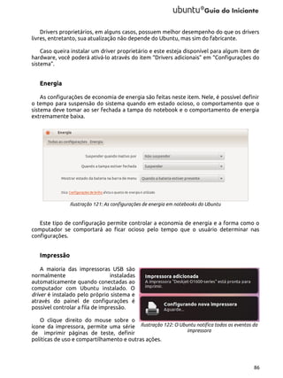 Drivers proprietários, em alguns casos, possuem melhor desempenho do que os drivers
livres, entretanto, sua atualização não depende do Ubuntu, mas sim do fabricante.
Caso queira instalar um driver proprietário e este esteja disponível para algum item de
hardware, você poderá ativá-lo através do item “Drivers adicionais” em “Configurações do
sistema”.

Energia
As configurações de economia de energia são feitas neste item. Nele, é possível definir
o tempo para suspensão do sistema quando em estado ocioso, o comportamento que o
sistema deve tomar ao ser fechada a tampa do notebook e o comportamento de energia
extremamente baixa.

Ilustração 121: As configurações de energia em notebooks do Ubuntu

Este tipo de configuração permite controlar a economia de energia e a forma como o
computador se comportará ao ficar ocioso pelo tempo que o usuário determinar nas
configurações.

Impressão
A maioria das impressoras USB são
normalmente
instaladas
automaticamente quando conectadas ao
computador com Ubuntu instalado. O
driver é instalado pelo próprio sistema e
através do painel de configurações é
possível controlar a fila de impressão.
O clique direito do mouse sobre o
ícone da impressora, permite uma série Ilustração 122: O Ubuntu notifica todos os eventos da
impressora
de imprimir páginas de teste, definir
políticas de uso e compartilhamento e outras ações.

86

 