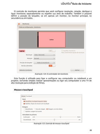 O controle de monitores permite que você configure resolução, rotação, desligue e
ligue monitores separadamente ou espelhe sua área de trabalho. Também é possível
definir a posição do lançador, se em apenas um monitor, no monitor principal, no
secundário ou em todos.

Ilustração 124: O controlador de monitores

Esta função é utilizada para ligar e configurar seu computador ou notebook a um
projetor, tornando simples realizar apresentações ou ligar seu computador a uma TV de
alta resolução para exibição de filmes.

Mouse e touchpad

Ilustração 125: Controle de mouse e touchpad

88

 