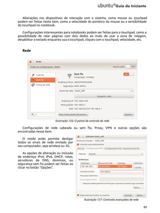 Alterações nos dispositivos de interação com o sistema, como mouse ou touchpad
podem ser feitas neste item, como a velocidade do ponteiro do mouse ou a sensibilidade
do touchpad no notebook.
Configurações interessantes para notebooks podem ser feitas para o touchpad, como a
possibilidade de rolar páginas com dois dedos ao invés de usar a zona de rolagem,
desabilitar o teclado enquanto usa o touchpad, cliques com o touchpad, velocidade, etc.

Rede

Ilustração 126: O painel de controle de rede

Configurações de rede cabeada ou sem fio, Proxy, VPN e outras opções são
encontradas nesse item.
O modo avião permite desligar
todos os sinais de rede enviado por
seu computador, seja wireless ou 3G.
As opções de alteração ou inclusão
de endereço IPv4, IPv6, DHCP, rotas,
servidores de DNS, domínios, ou
segurança sem fio podem ser feitas ao
clicar no botão “Opções”.

Ilustração 127: Controles avançados de rede
89

 