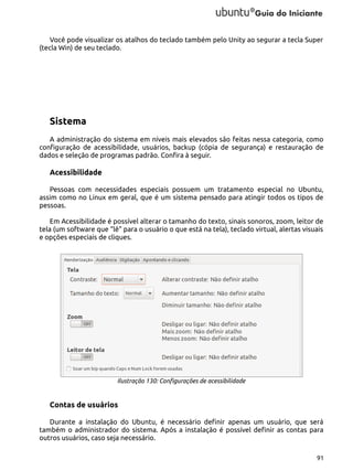 Você pode visualizar os atalhos do teclado também pelo Unity ao segurar a tecla Super
(tecla Win) de seu teclado.

Sistema
A administração do sistema em níveis mais elevados são feitas nessa categoria, como
configuração de acessibilidade, usuários, backup (cópia de segurança) e restauração de
dados e seleção de programas padrão. Confira à seguir.

Acessibilidade
Pessoas com necessidades especiais possuem um tratamento especial no Ubuntu,
assim como no Linux em geral, que é um sistema pensado para atingir todos os tipos de
pessoas.
Em Acessibilidade é possível alterar o tamanho do texto, sinais sonoros, zoom, leitor de
tela (um software que “lê” para o usuário o que está na tela), teclado virtual, alertas visuais
e opções especiais de cliques.

Ilustração 130: Configurações de acessibilidade

Contas de usuários
Durante a instalação do Ubuntu, é necessário definir apenas um usuário, que será
também o administrador do sistema. Após a instalação é possível definir as contas para
outros usuários, caso seja necessário.
91

 