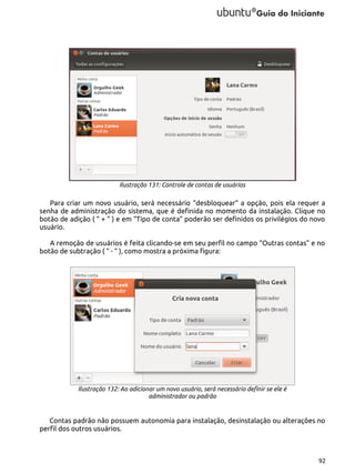 Ilustração 131: Controle de contas de usuários

Para criar um novo usuário, será necessário “desbloquear” a opção, pois ela requer a
senha de administração do sistema, que é definida no momento da instalação. Clique no
botão de adição ( “ + “ ) e em “Tipo de conta” poderão ser definidos os privilégios do novo
usuário.
A remoção de usuários é feita clicando-se em seu perfil no campo “Outras contas” e no
botão de subtração ( “ - “ ), como mostra a próxima figura:

Ilustração 132: Ao adicionar um novo usuário, será necessário definir se ele é
administrador ou padrão

Contas padrão não possuem autonomia para instalação, desinstalação ou alterações no
perfil dos outros usuários.

92

 