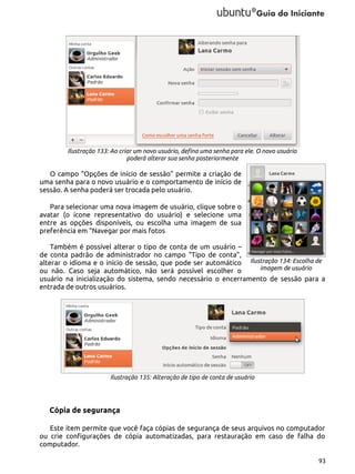 Ilustração 133: Ao criar um novo usuário, defina uma senha para ele. O novo usuário
poderá alterar sua senha posteriormente

O campo “Opções de início de sessão” permite a criação de
uma senha para o novo usuário e o comportamento de início de
sessão. A senha poderá ser trocada pelo usuário.
Para selecionar uma nova imagem de usuário, clique sobre o
avatar (o ícone representativo do usuário) e selecione uma
entre as opções disponíveis, ou escolha uma imagem de sua
preferência em “Navegar por mais fotos
Também é possível alterar o tipo de conta de um usuário –
de conta padrão de administrador no campo “Tipo de conta”,
alterar o idioma e o início de sessão, que pode ser automático Ilustração 134: Escolha de
imagem de usuário
ou não. Caso seja automático, não será possível escolher o
usuário na inicialização do sistema, sendo necessário o encerramento de sessão para a
entrada de outros usuários.

Ilustração 135: Alteração de tipo de conta de usuário

Cópia de segurança
Este item permite que você faça cópias de segurança de seus arquivos no computador
ou crie configurações de cópia automatizadas, para restauração em caso de falha do
computador.
93

 