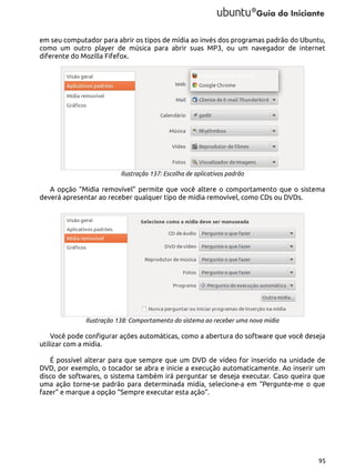 em seu computador para abrir os tipos de mídia ao invés dos programas padrão do Ubuntu,
como um outro player de música para abrir suas MP3, ou um navegador de internet
diferente do Mozilla Fifefox.

Ilustração 137: Escolha de aplicativos padrão

A opção “Midia removível” permite que você altere o comportamento que o sistema
deverá apresentar ao receber qualquer tipo de mídia removível, como CDs ou DVDs.

Ilustração 138: Comportamento do sistema ao receber uma nova mídia

Você pode configurar ações automáticas, como a abertura do software que você deseja
utilizar com a midia.
É possível alterar para que sempre que um DVD de vídeo for inserido na unidade de
DVD, por exemplo, o tocador se abra e inicie a execução automaticamente. Ao inserir um
disco de softwares, o sistema também irá perguntar se deseja executar. Caso queira que
uma ação torne-se padrão para determinada midia, selecione-a em “Pergunte-me o que
fazer” e marque a opção “Sempre executar esta ação”.

95

 