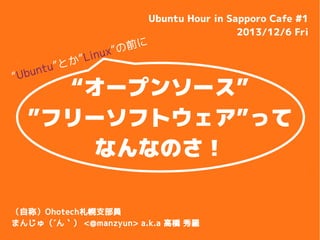 ”

nt u ”
Ubu

と

”Lin
か

”の前
ux

に

Ubuntu Hour in Sapporo Cafe #1
2013/12/6 Fri

“オープンソース”
”フリーソフトウェア”って
なんなのさ！

（自称）Ohotech札幌支部員
まんじゅ（´ん｀） <@manzyun> a.k.a 高橋 秀羅

 