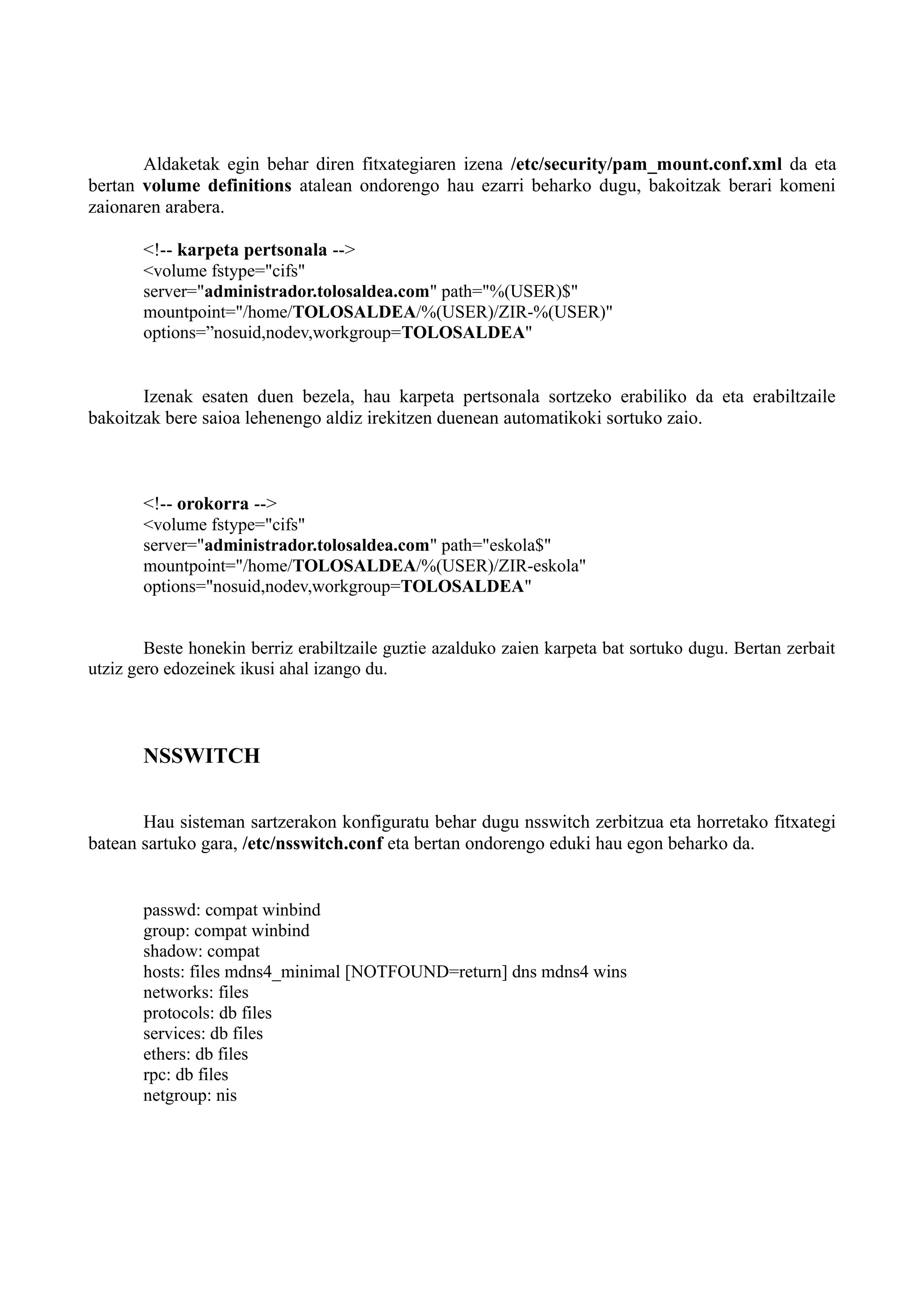 Aldaketak egin behar diren fitxategiaren izena /etc/security/pam_mount.conf.xml da eta
bertan volume definitions atalean ondorengo hau ezarri beharko dugu, bakoitzak berari komeni
zaionaren arabera.
<!-- karpeta pertsonala -->
<volume fstype="cifs"
server="administrador.tolosaldea.com" path="%(USER)$"
mountpoint="/home/TOLOSALDEA/%(USER)/ZIR-%(USER)"
options=”nosuid,nodev,workgroup=TOLOSALDEA"
Izenak esaten duen bezela, hau karpeta pertsonala sortzeko erabiliko da eta erabiltzaile
bakoitzak bere saioa lehenengo aldiz irekitzen duenean automatikoki sortuko zaio.
<!-- orokorra -->
<volume fstype="cifs"
server="administrador.tolosaldea.com" path="eskola$"
mountpoint="/home/TOLOSALDEA/%(USER)/ZIR-eskola"
options="nosuid,nodev,workgroup=TOLOSALDEA"
Beste honekin berriz erabiltzaile guztie azalduko zaien karpeta bat sortuko dugu. Bertan zerbait
utziz gero edozeinek ikusi ahal izango du.
NSSWITCH
Hau sisteman sartzerakon konfiguratu behar dugu nsswitch zerbitzua eta horretako fitxategi
batean sartuko gara, /etc/nsswitch.conf eta bertan ondorengo eduki hau egon beharko da.
passwd: compat winbind
group: compat winbind
shadow: compat
hosts: files mdns4_minimal [NOTFOUND=return] dns mdns4 wins
networks: files
protocols: db files
services: db files
ethers: db files
rpc: db files
netgroup: nis
 