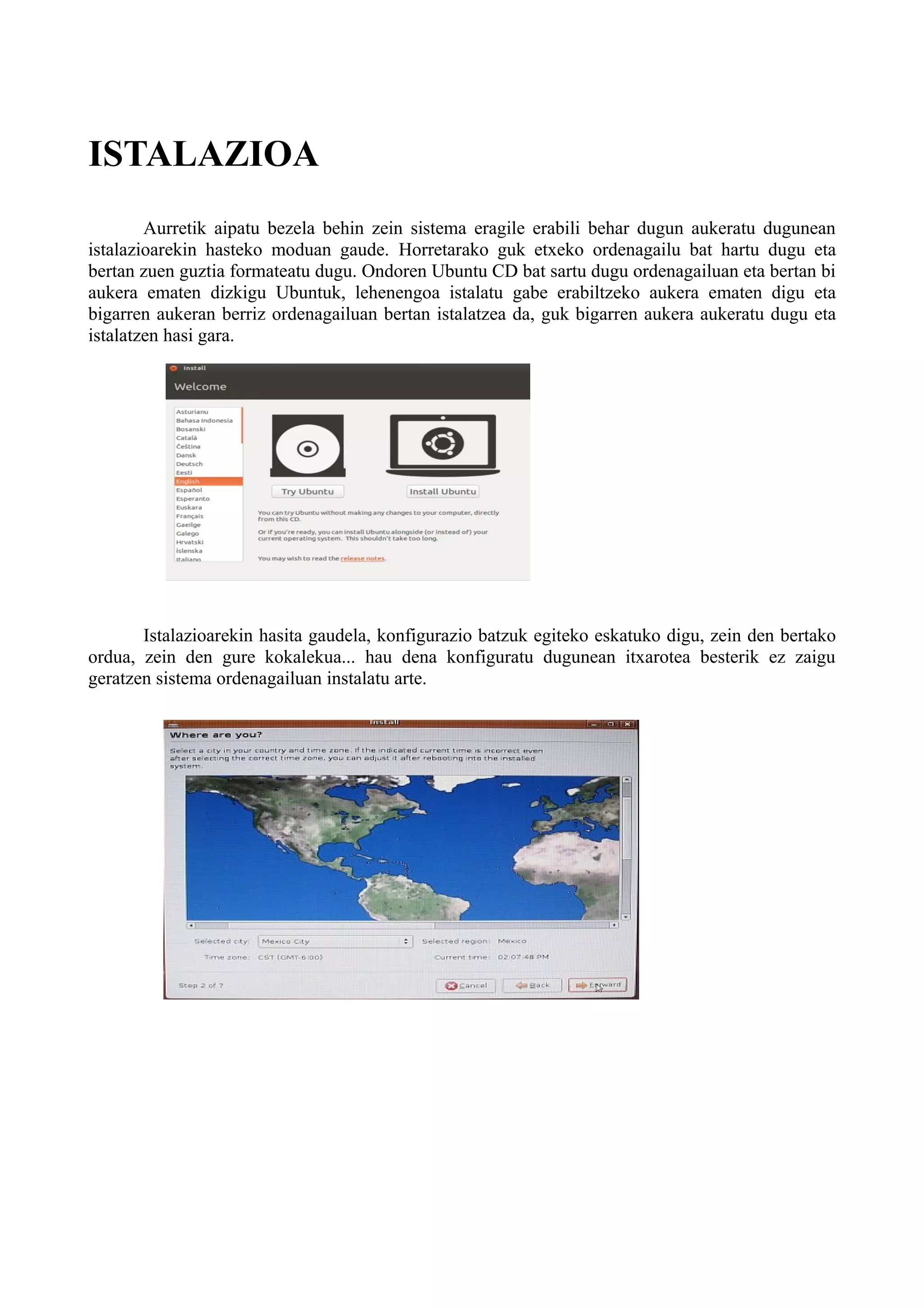 ISTALAZIOA
Aurretik aipatu bezela behin zein sistema eragile erabili behar dugun aukeratu dugunean
istalazioarekin hasteko moduan gaude. Horretarako guk etxeko ordenagailu bat hartu dugu eta
bertan zuen guztia formateatu dugu. Ondoren Ubuntu CD bat sartu dugu ordenagailuan eta bertan bi
aukera ematen dizkigu Ubuntuk, lehenengoa istalatu gabe erabiltzeko aukera ematen digu eta
bigarren aukeran berriz ordenagailuan bertan istalatzea da, guk bigarren aukera aukeratu dugu eta
istalatzen hasi gara.
Istalazioarekin hasita gaudela, konfigurazio batzuk egiteko eskatuko digu, zein den bertako
ordua, zein den gure kokalekua... hau dena konfiguratu dugunean itxarotea besterik ez zaigu
geratzen sistema ordenagailuan instalatu arte.
 