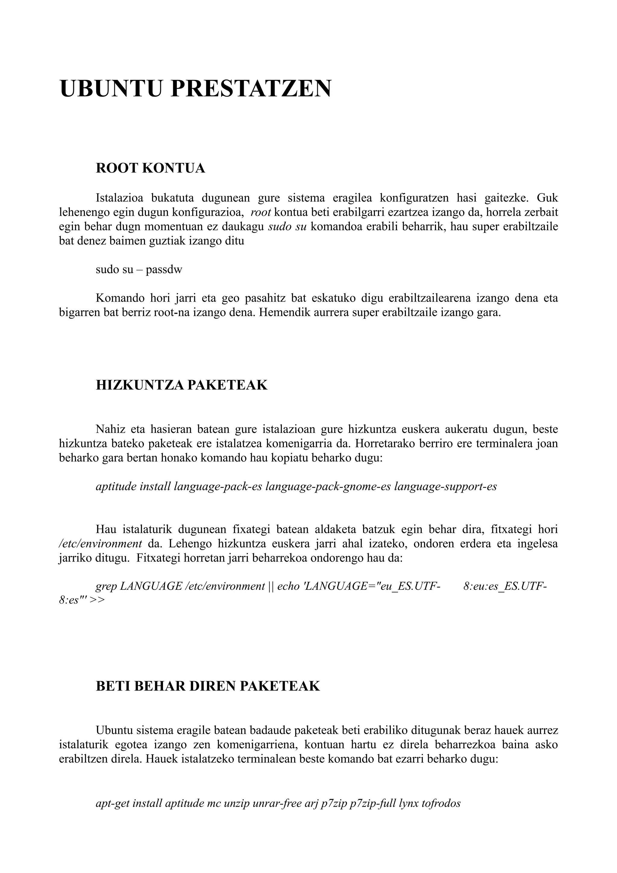 UBUNTU PRESTATZEN
ROOT KONTUA
Istalazioa bukatuta dugunean gure sistema eragilea konfiguratzen hasi gaitezke. Guk
lehenengo egin dugun konfigurazioa, root kontua beti erabilgarri ezartzea izango da, horrela zerbait
egin behar dugn momentuan ez daukagu sudo su komandoa erabili beharrik, hau super erabiltzaile
bat denez baimen guztiak izango ditu
sudo su – passdw
Komando hori jarri eta geo pasahitz bat eskatuko digu erabiltzailearena izango dena eta
bigarren bat berriz root-na izango dena. Hemendik aurrera super erabiltzaile izango gara.
HIZKUNTZA PAKETEAK
Nahiz eta hasieran batean gure istalazioan gure hizkuntza euskera aukeratu dugun, beste
hizkuntza bateko paketeak ere istalatzea komenigarria da. Horretarako berriro ere terminalera joan
beharko gara bertan honako komando hau kopiatu beharko dugu:
aptitude install language-pack-es language-pack-gnome-es language-support-es
Hau istalaturik dugunean fixategi batean aldaketa batzuk egin behar dira, fitxategi hori
/etc/environment da. Lehengo hizkuntza euskera jarri ahal izateko, ondoren erdera eta ingelesa
jarriko ditugu. Fitxategi horretan jarri beharrekoa ondorengo hau da:
grep LANGUAGE /etc/environment || echo 'LANGUAGE="eu_ES.UTF- 8:eu:es_ES.UTF-
8:es"' >>
BETI BEHAR DIREN PAKETEAK
Ubuntu sistema eragile batean badaude paketeak beti erabiliko ditugunak beraz hauek aurrez
istalaturik egotea izango zen komenigarriena, kontuan hartu ez direla beharrezkoa baina asko
erabiltzen direla. Hauek istalatzeko terminalean beste komando bat ezarri beharko dugu:
apt-get install aptitude mc unzip unrar-free arj p7zip p7zip-full lynx tofrodos
 