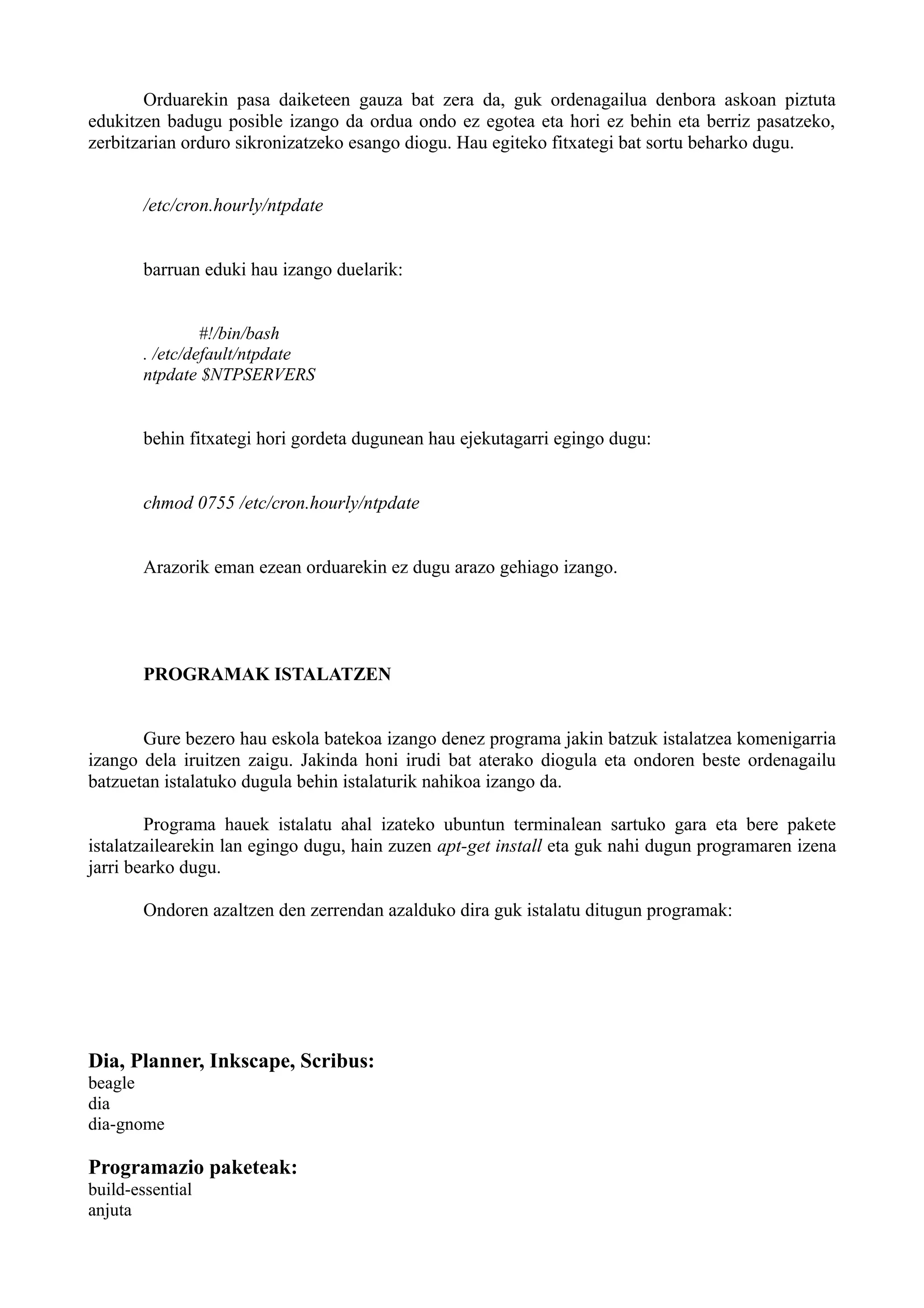 Orduarekin pasa daiketeen gauza bat zera da, guk ordenagailua denbora askoan piztuta
edukitzen badugu posible izango da ordua ondo ez egotea eta hori ez behin eta berriz pasatzeko,
zerbitzarian orduro sikronizatzeko esango diogu. Hau egiteko fitxategi bat sortu beharko dugu.
/etc/cron.hourly/ntpdate
barruan eduki hau izango duelarik:
#!/bin/bash
. /etc/default/ntpdate
ntpdate $NTPSERVERS
behin fitxategi hori gordeta dugunean hau ejekutagarri egingo dugu:
chmod 0755 /etc/cron.hourly/ntpdate
Arazorik eman ezean orduarekin ez dugu arazo gehiago izango.
PROGRAMAK ISTALATZEN
Gure bezero hau eskola batekoa izango denez programa jakin batzuk istalatzea komenigarria
izango dela iruitzen zaigu. Jakinda honi irudi bat aterako diogula eta ondoren beste ordenagailu
batzuetan istalatuko dugula behin istalaturik nahikoa izango da.
Programa hauek istalatu ahal izateko ubuntun terminalean sartuko gara eta bere pakete
istalatzailearekin lan egingo dugu, hain zuzen apt-get install eta guk nahi dugun programaren izena
jarri bearko dugu.
Ondoren azaltzen den zerrendan azalduko dira guk istalatu ditugun programak:
Dia, Planner, Inkscape, Scribus:
beagle
dia
dia-gnome
Programazio paketeak:
build-essential
anjuta
 
