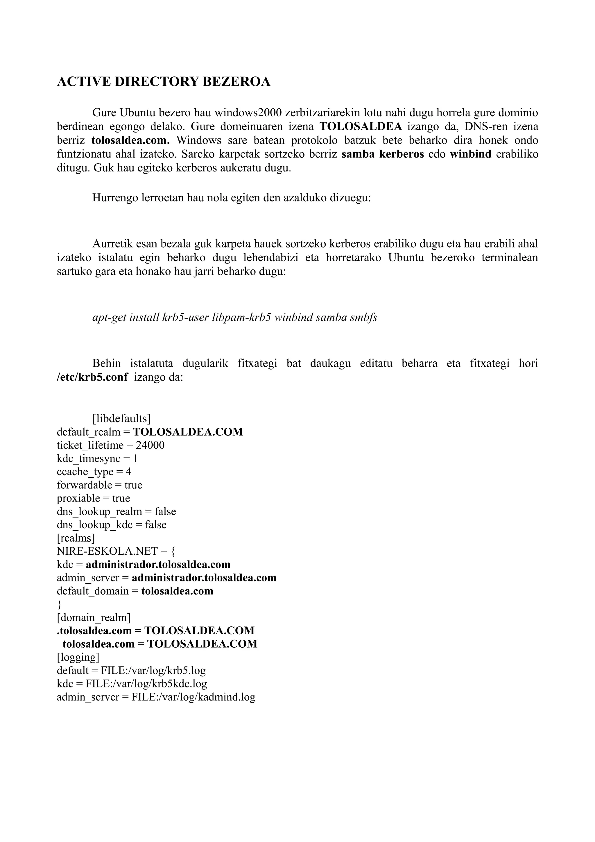 ACTIVE DIRECTORY BEZEROA
Gure Ubuntu bezero hau windows2000 zerbitzariarekin lotu nahi dugu horrela gure dominio
berdinean egongo delako. Gure domeinuaren izena TOLOSALDEA izango da, DNS-ren izena
berriz tolosaldea.com. Windows sare batean protokolo batzuk bete beharko dira honek ondo
funtzionatu ahal izateko. Sareko karpetak sortzeko berriz samba kerberos edo winbind erabiliko
ditugu. Guk hau egiteko kerberos aukeratu dugu.
Hurrengo lerroetan hau nola egiten den azalduko dizuegu:
Aurretik esan bezala guk karpeta hauek sortzeko kerberos erabiliko dugu eta hau erabili ahal
izateko istalatu egin beharko dugu lehendabizi eta horretarako Ubuntu bezeroko terminalean
sartuko gara eta honako hau jarri beharko dugu:
apt-get install krb5-user libpam-krb5 winbind samba smbfs
Behin istalatuta dugularik fitxategi bat daukagu editatu beharra eta fitxategi hori
/etc/krb5.conf izango da:
[libdefaults]
default_realm = TOLOSALDEA.COM
ticket_lifetime = 24000
kdc_timesync = 1
ccache_type = 4
forwardable = true
proxiable = true
dns_lookup_realm = false
dns_lookup_kdc = false
[realms]
NIRE-ESKOLA.NET = {
kdc = administrador.tolosaldea.com
admin_server = administrador.tolosaldea.com
default_domain = tolosaldea.com
}
[domain_realm]
.tolosaldea.com = TOLOSALDEA.COM
tolosaldea.com = TOLOSALDEA.COM
[logging]
default = FILE:/var/log/krb5.log
kdc = FILE:/var/log/krb5kdc.log
admin_server = FILE:/var/log/kadmind.log
 