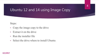 Ubuntu 12 and 14 using Image Copy
Steps:
• Copy the image copy to the drive
• Extract it on the drive
• Run the installer file
• Select the drive where to install Ubuntu
4/2/2017
4
 