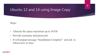 Ubuntu 12 and 14 using Image Copy
Steps:
• Allocate the space maximum up to 30 Gb
• Provide username and password
• It will popup message “Installation Complete” and ask to
reboot now or later.
4/2/2017
5
 