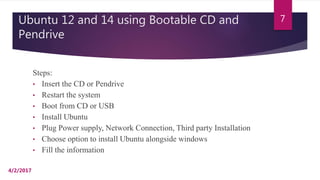 Ubuntu 12 and 14 using Bootable CD and
Pendrive
Steps:
• Insert the CD or Pendrive
• Restart the system
• Boot from CD or USB
• Install Ubuntu
• Plug Power supply, Network Connection, Third party Installation
• Choose option to install Ubuntu alongside windows
• Fill the information
4/2/2017
7
 